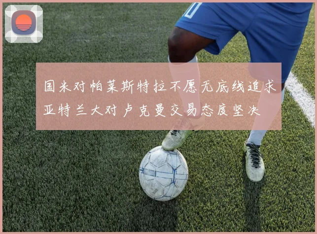 国米对帕莱斯特拉不愿无底线追求亚特兰大对卢克曼交易态度坚决
