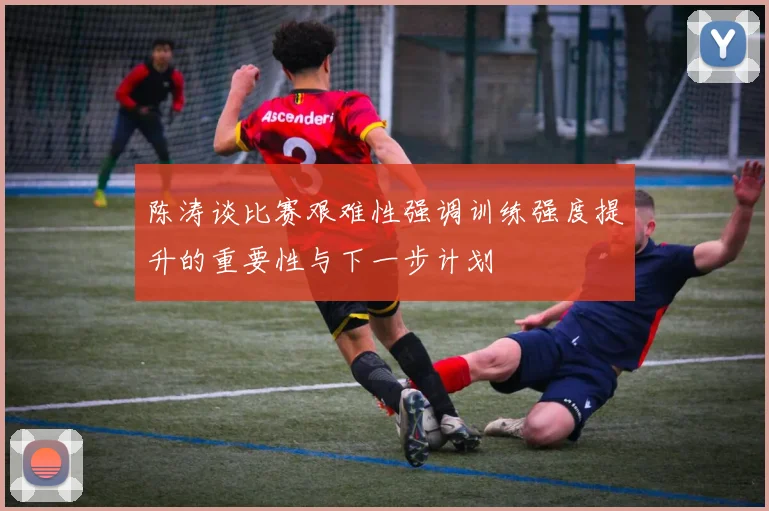 陈涛谈比赛艰难性强调训练强度提升的重要性与下一步计划