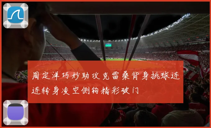 周定洋巧妙助攻克雷桑背身挑球连连转身凌空侧钩精彩破门