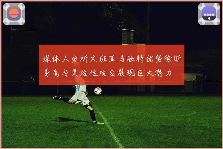 媒体人分析文班亚马独特优势徐昕身高与灵活性结合展现巨大潜力