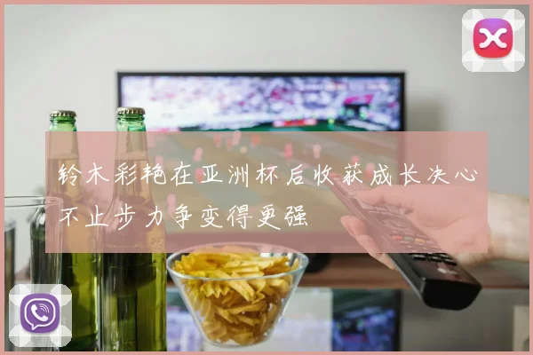 铃木彩艳在亚洲杯后收获成长决心不止步力争变得更强