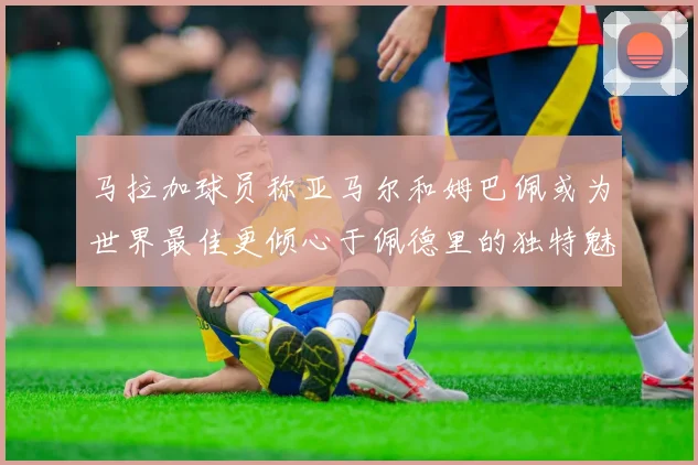 马拉加球员称亚马尔和姆巴佩或为世界最佳更倾心于佩德里的独特魅力