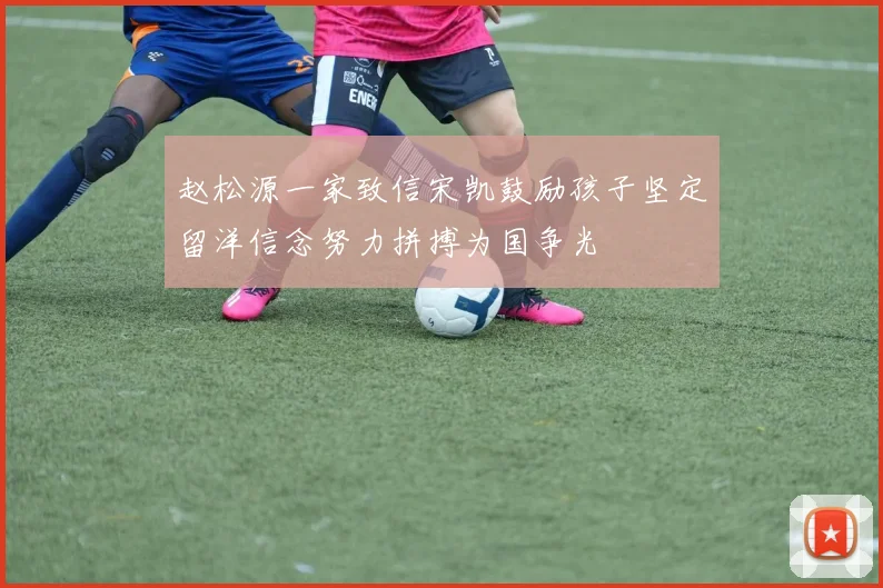 赵松源一家致信宋凯鼓励孩子坚定留洋信念努力拼搏为国争光