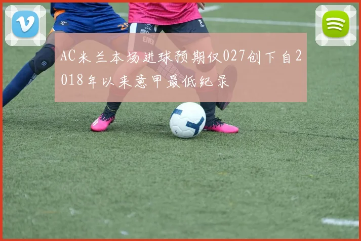 AC米兰本场进球预期仅027创下自2018年以来意甲最低纪录