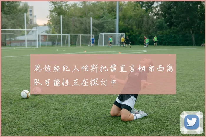 恩佐经纪人帕斯托雷直言切尔西离队可能性正在探讨中