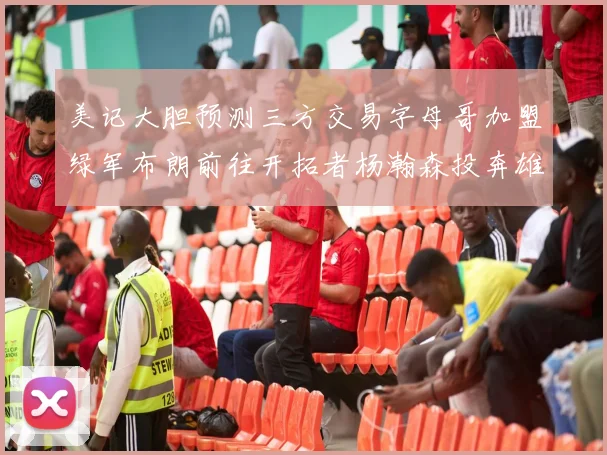 美记大胆预测三方交易字母哥加盟绿军布朗前往开拓者杨瀚森投奔雄鹿