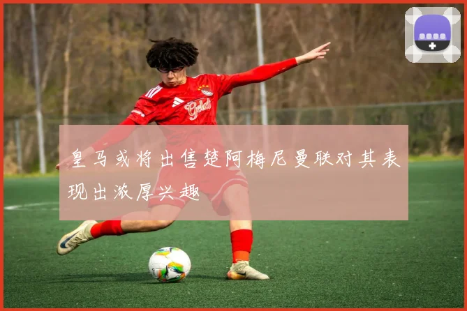 皇马或将出售楚阿梅尼曼联对其表现出浓厚兴趣
