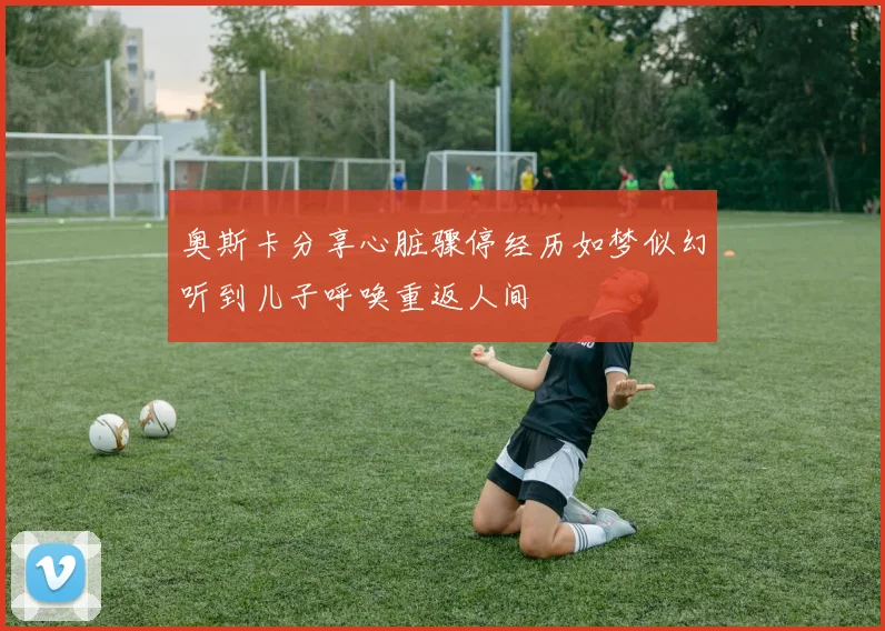 奥斯卡分享心脏骤停经历如梦似幻听到儿子呼唤重返人间