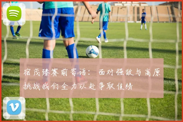 宿茂臻赛前寄语：面对强敌与高原挑战我们全力以赴争取佳绩