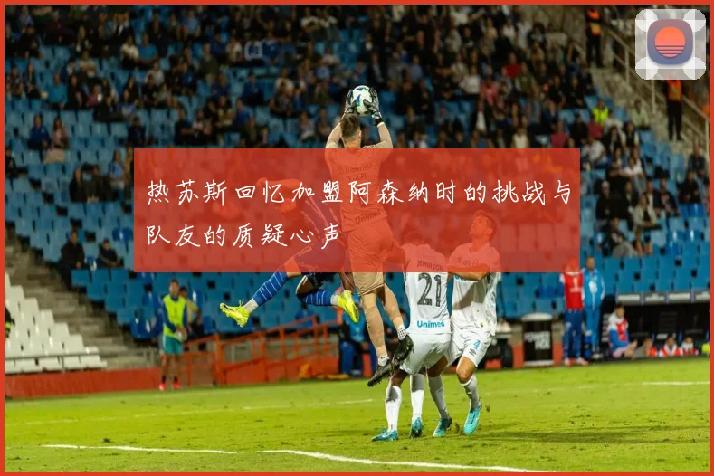 热苏斯回忆加盟阿森纳时的挑战与队友的质疑心声