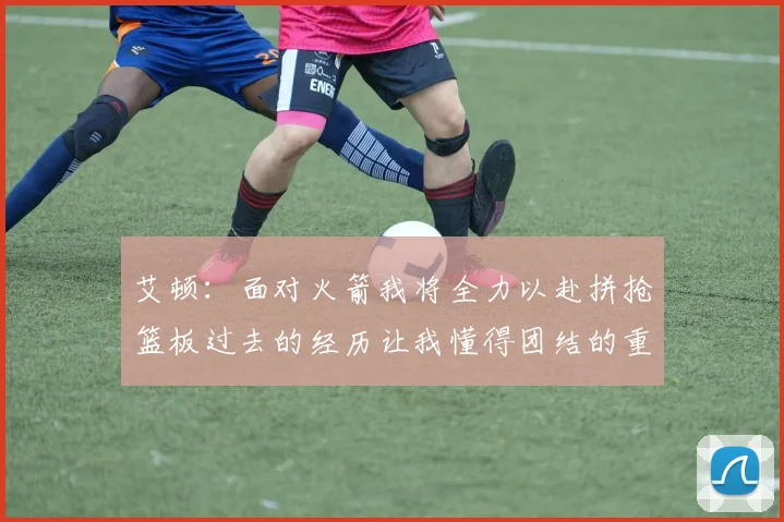 艾顿：面对火箭我将全力以赴拼抢篮板过去的经历让我懂得团结的重要性