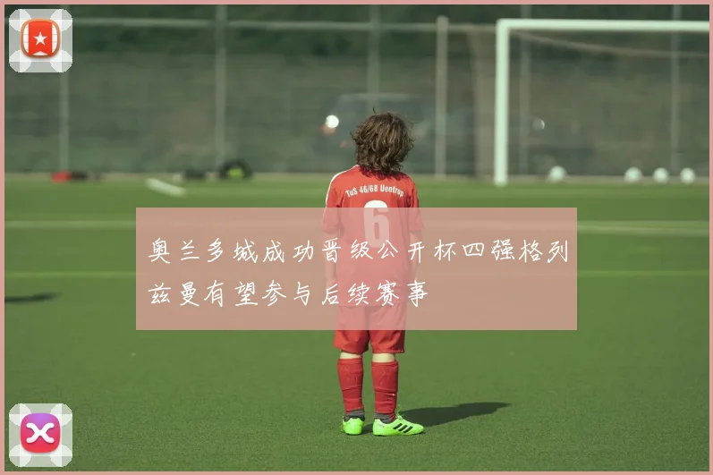 奥兰多城成功晋级公开杯四强格列兹曼有望参与后续赛事