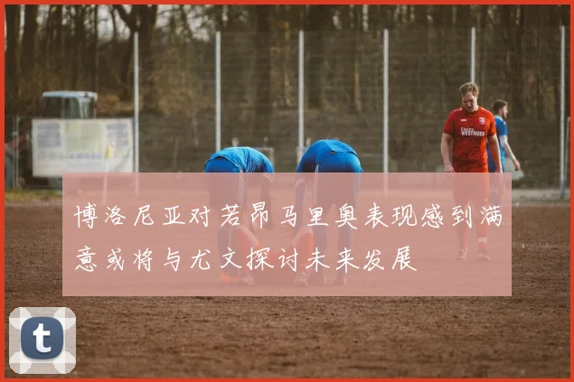 博洛尼亚对若昂马里奥表现感到满意或将与尤文探讨未来发展