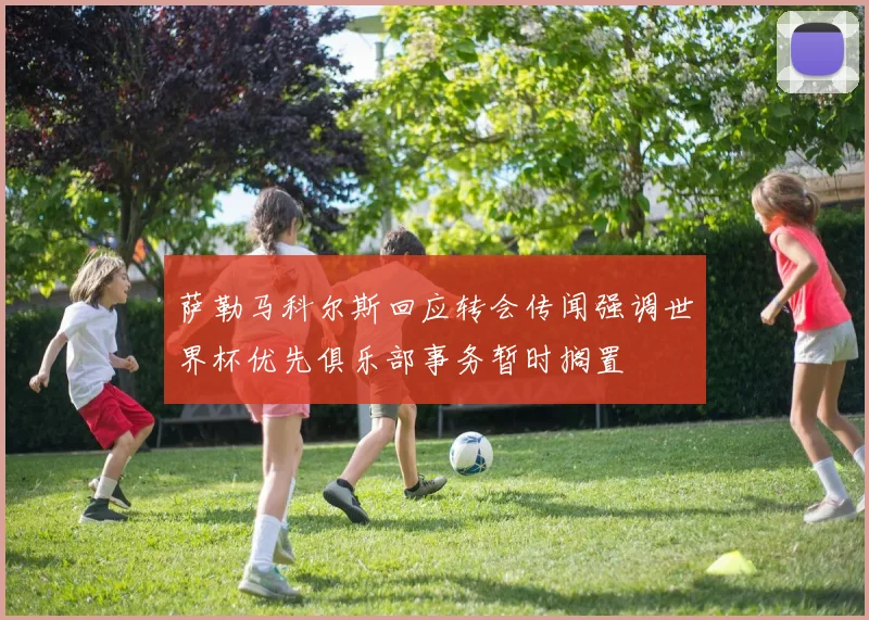 萨勒马科尔斯回应转会传闻强调世界杯优先俱乐部事务暂时搁置