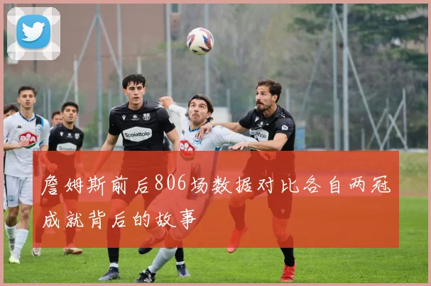 詹姆斯前后806场数据对比各自两冠成就背后的故事