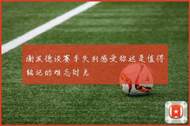 谢泼德谈赛季失利感受称这是值得铭记的难忘时光
