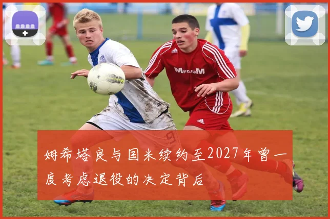 姆希塔良与国米续约至2027年曾一度考虑退役的决定背后