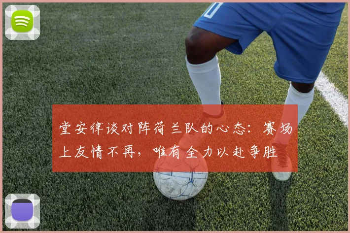 堂安律谈对阵荷兰队的心态：赛场上友情不再，唯有全力以赴争胜