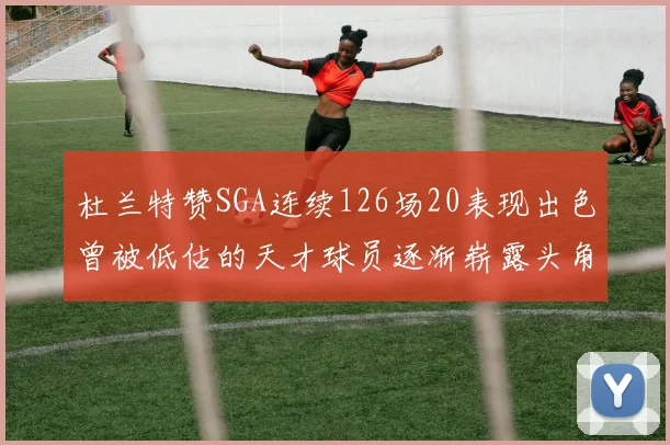 杜兰特赞SGA连续126场20表现出色曾被低估的天才球员逐渐崭露头角