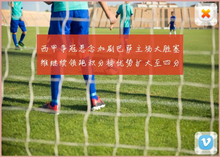 西甲争冠悬念加剧巴萨主场大胜塞维继续领跑积分榜优势扩大至四分