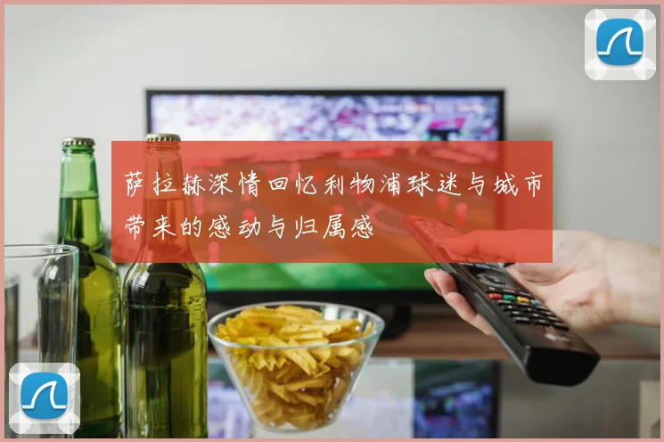 萨拉赫深情回忆利物浦球迷与城市带来的感动与归属感