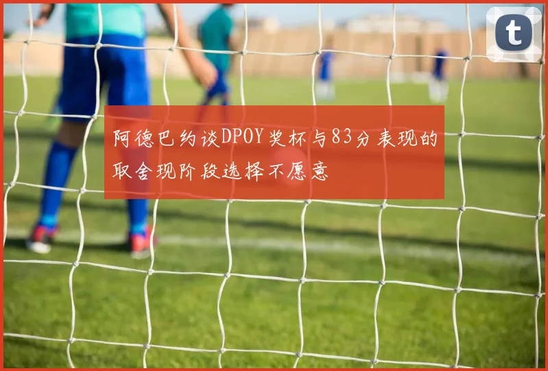 阿德巴约谈DPOY奖杯与83分表现的取舍现阶段选择不愿意