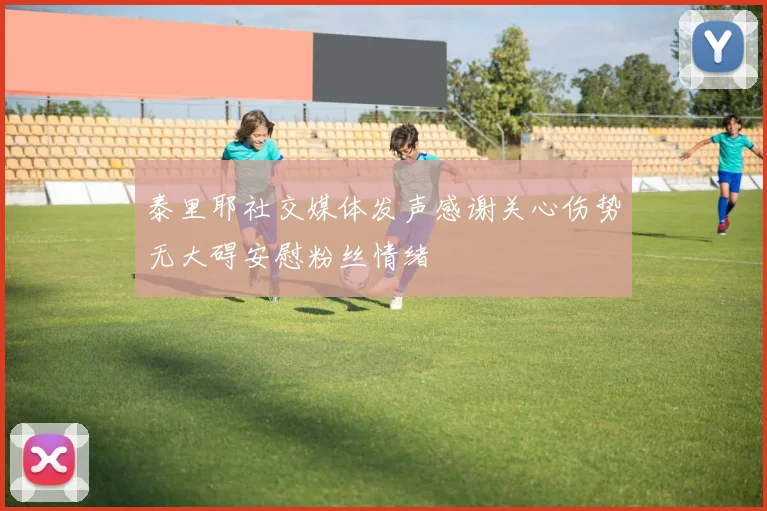 泰里耶社交媒体发声感谢关心伤势无大碍安慰粉丝情绪