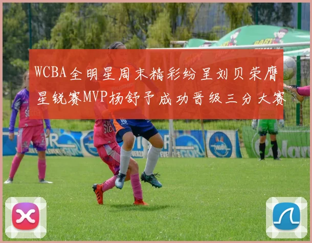 WCBA全明星周末精彩纷呈刘贝荣膺星锐赛MVP杨舒予成功晋级三分大赛决赛