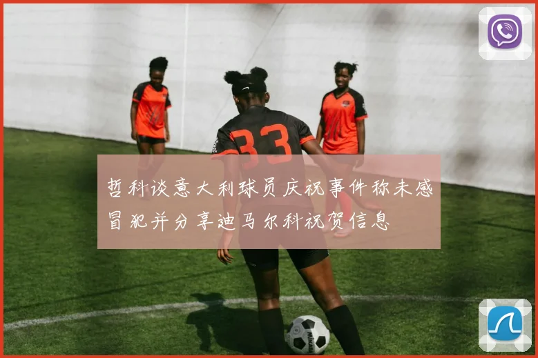 哲科谈意大利球员庆祝事件称未感冒犯并分享迪马尔科祝贺信息