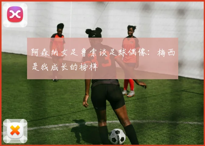 阿森纳女足鲁索谈足球偶像：梅西是我成长的榜样