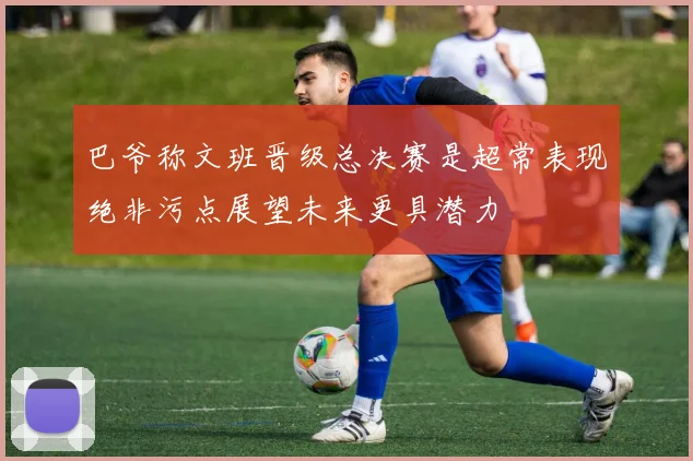 巴爷称文班晋级总决赛是超常表现绝非污点展望未来更具潜力