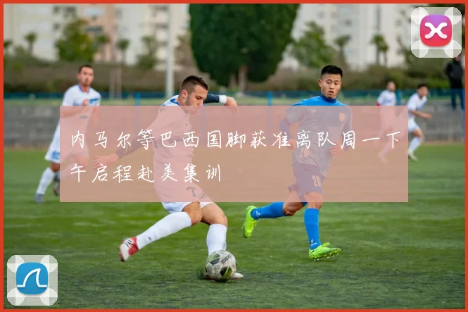 内马尔等巴西国脚获准离队周一下午启程赴美集训