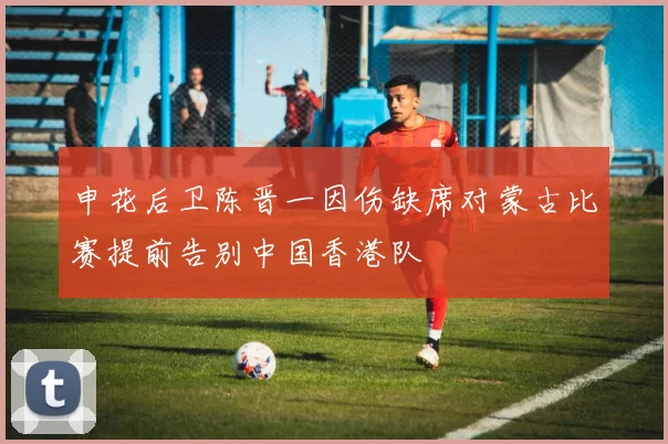 申花后卫陈晋一因伤缺席对蒙古比赛提前告别中国香港队