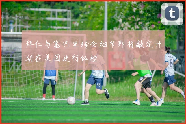 拜仁与塞巴里转会细节即将敲定计划在美国进行体检